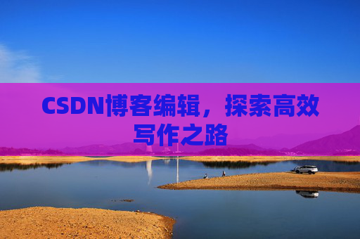 CSDN博客编辑,探索高效写作之路 CSDN博客编辑,探索高效写作之路